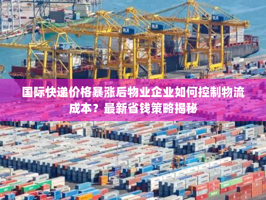 国际快递价格暴涨后物业企业如何控制物流成本？最新省钱策略揭秘