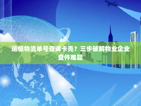 运恒物流单号查询卡壳？三步破解物业企业查件难题
