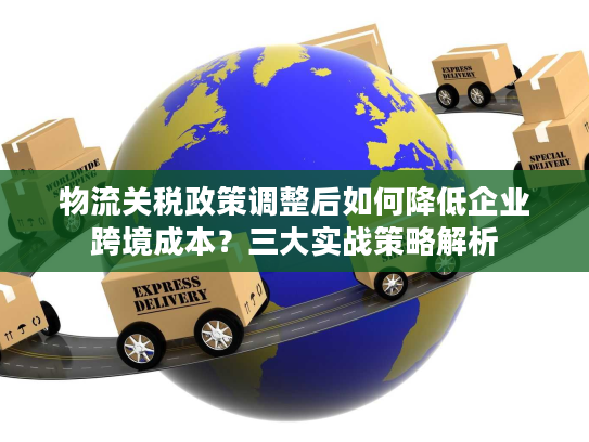 物流关税政策调整后如何降低企业跨境成本?三大实战策略解析 物流关税政策调整后如何降低企业跨境成本?三大实战策略解析