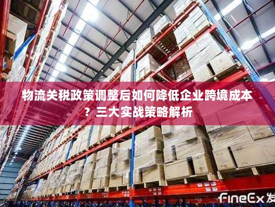 物流关税政策调整后如何降低企业跨境成本?三大实战策略解析 物流关税政策调整后如何降低企业跨境成本?三大实战策略解析