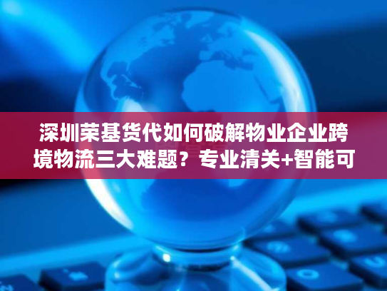 深圳荣基货代如何破解物业企业跨境物流三大难题？专业清关+智能可视化方案解析