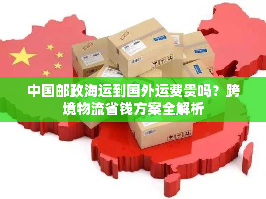 中国邮政海运到国外运费贵吗？跨境物流省钱方案全解析