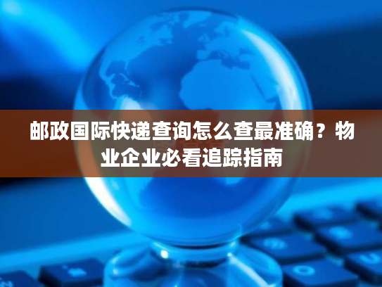 邮政国际快递查询怎么查最准确?物业企业必看追踪指南 邮政国际快递查询怎么查最准确?物业企业必看追踪指南