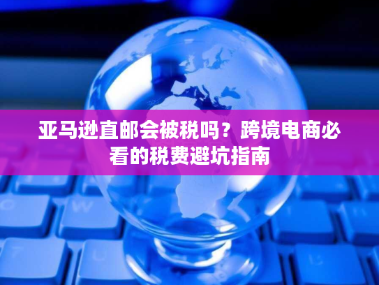 亚马逊直邮会被税吗?跨境电商必看的税费避坑指南 亚马逊直邮会被税吗?跨境电商必看的税费避坑指南