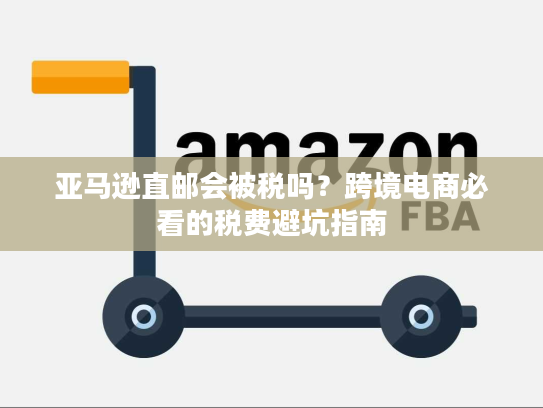亚马逊直邮会被税吗？跨境电商必看的税费避坑指南