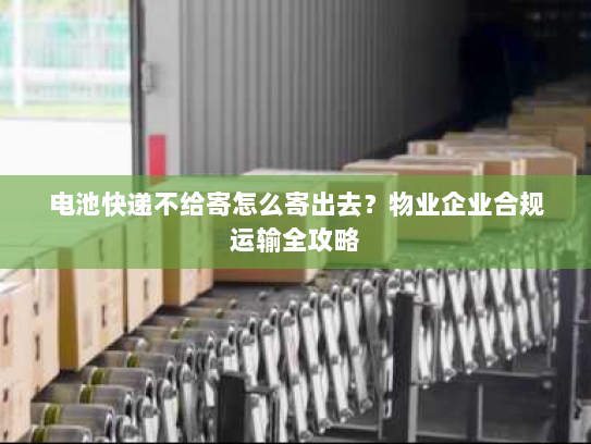 电池快递不给寄怎么寄出去?物业企业合规运输全攻略 电池快递不给寄怎么寄出去?物业企业合规运输全攻略