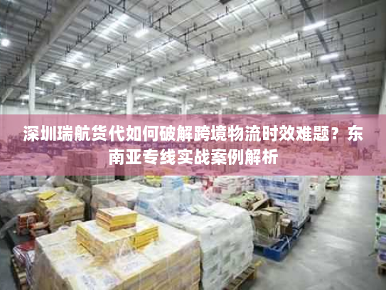 深圳瑞航货代如何破解跨境物流时效难题?东南亚专线实战案例解析 深圳瑞航货代如何破解跨境物流时效难题?东南亚专线实战案例解析