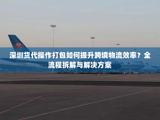 深圳货代操作打包如何提升跨境物流效率?全流程拆解与解决方案 深圳货代操作打包如何提升跨境物流效率?全流程拆解与解决方案