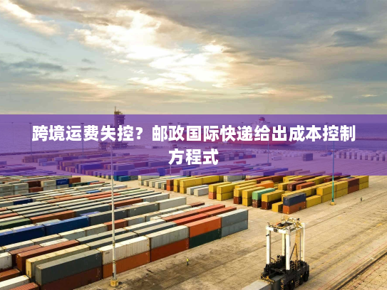 跨境运费失控?邮政国际快递给出成本控制方程式 跨境运费失控?邮政国际快递给出成本控制方程式