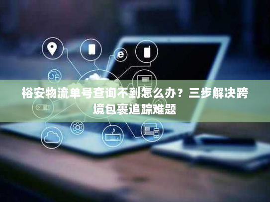 裕安物流单号查询不到怎么办?三步解决跨境包裹追踪难题 裕安物流单号查询不到怎么办?三步解决跨境包裹追踪难题