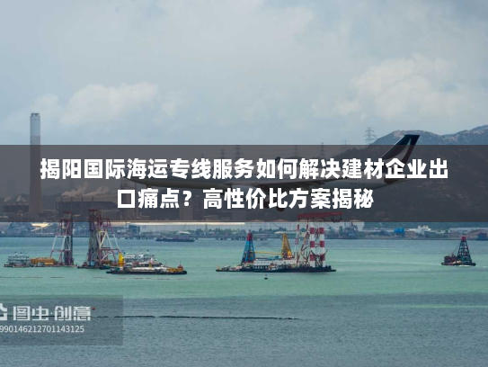 揭阳国际海运专线服务如何解决建材企业出口痛点?高性价比方案揭秘 揭阳国际海运专线服务如何解决建材企业出口痛点?高性价比方案揭秘