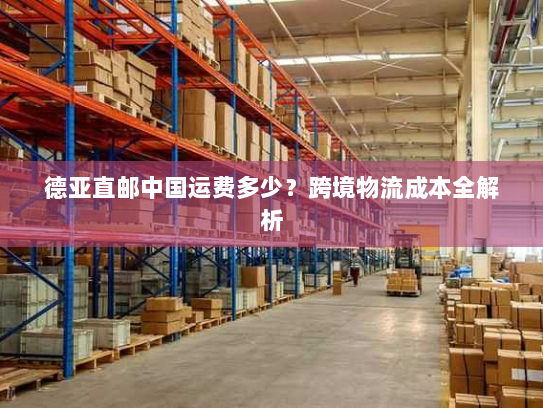 德亚直邮中国运费多少？跨境物流成本全解析