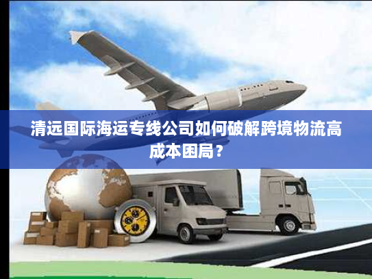清远国际海运专线公司如何破解跨境物流高成本困局? 清远国际海运专线公司如何破解跨境物流高成本困局?