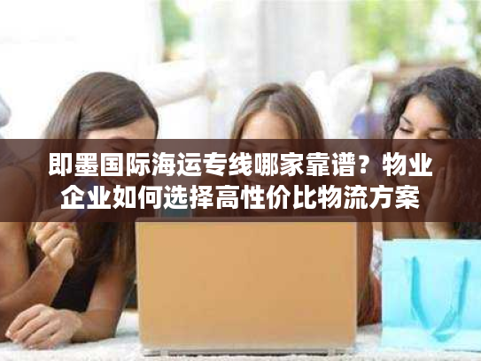 即墨国际海运专线哪家靠谱?物业企业如何选择高性价比物流方案 即墨国际海运专线哪家靠谱?物业企业如何选择高性价比物流方案