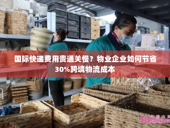 国际快递费用贵通关慢?物业企业如何节省30%跨境物流成本 国际快递费用贵通关慢?物业企业如何节省30%跨境物流成本