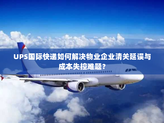 UPS国际快递如何解决物业企业清关延误与成本失控难题？