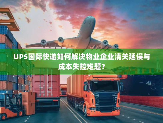 UPS国际快递如何解决物业企业清关延误与成本失控难题？