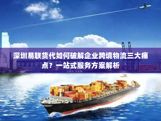 深圳易联货代如何破解企业跨境物流三大痛点?一站式服务方案解析 深圳易联货代如何破解企业跨境物流三大痛点?一站式服务方案解析