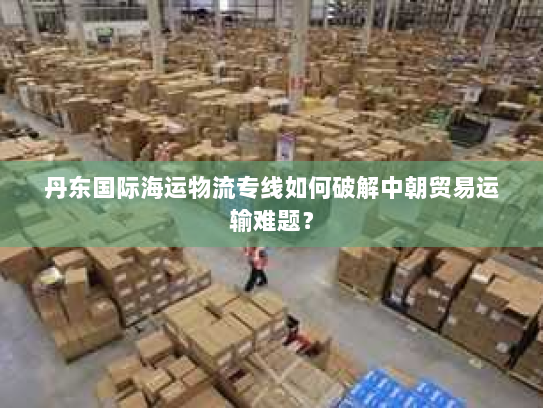 丹东国际海运物流专线如何破解中朝贸易运输难题? 丹东国际海运物流专线如何破解中朝贸易运输难题?