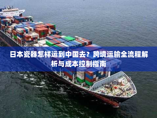 日本瓷器怎样运到中国去？跨境运输全流程解析与成本控制指南