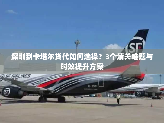 深圳到卡塔尔货代如何选择?3个清关难题与时效提升方案 深圳到卡塔尔货代如何选择?3个清关难题与时效提升方案
