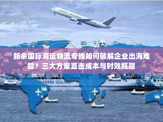 新余国际海运物流专线如何破解企业出海难题?三大方案直击成本与时效瓶颈 新余国际海运物流专线如何破解企业出海难题?三大方案直击成本与时效瓶颈