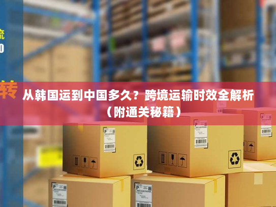 从韩国运到中国多久?跨境运输时效全解析(附通关秘籍) 从韩国运到中国多久?跨境运输时效全解析(附通关秘籍)