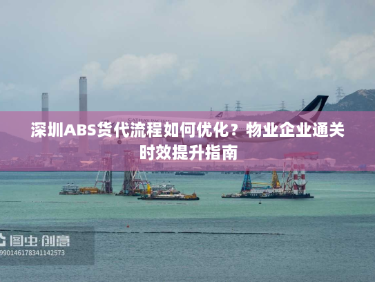 深圳ABS货代流程如何优化？物业企业通关时效提升指南