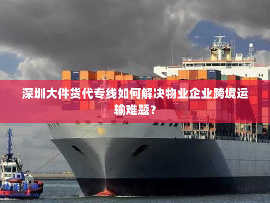 深圳大件货代专线如何解决物业企业跨境运输难题？