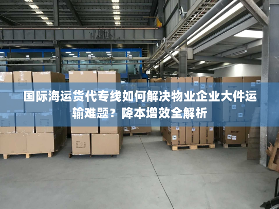 国际海运货代专线如何解决物业企业大件运输难题?降本增效全解析 国际海运货代专线如何解决物业企业大件运输难题?降本增效全解析