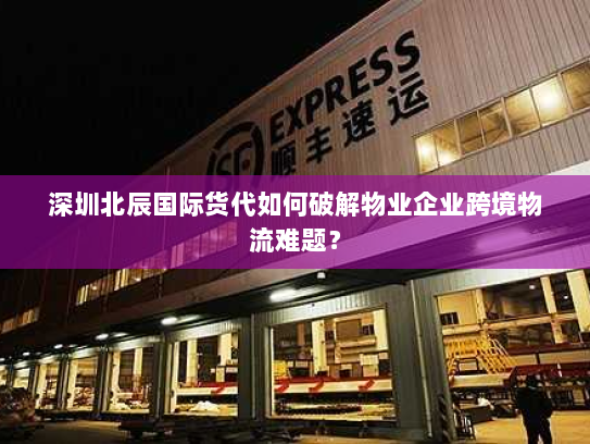 深圳北辰国际货代如何破解物业企业跨境物流难题? 深圳北辰国际货代如何破解物业企业跨境物流难题?