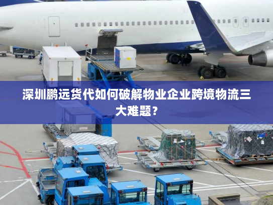 深圳鹏远货代如何破解物业企业跨境物流三大难题？