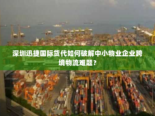 深圳迅捷国际货代如何破解中小物业企业跨境物流难题？