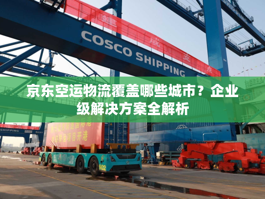 京东空运物流覆盖哪些城市？企业级解决方案全解析