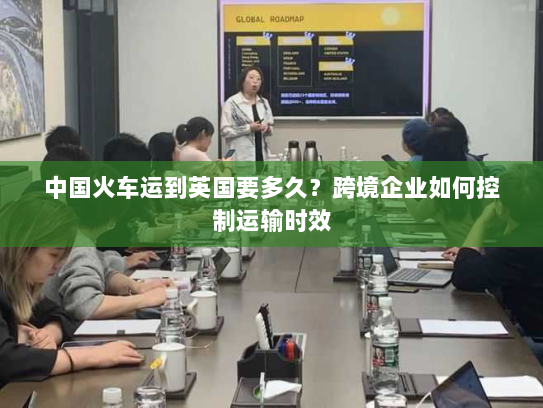 中国火车运到英国要多久?跨境企业如何控制运输时效 中国火车运到英国要多久?跨境企业如何控制运输时效