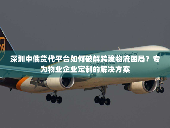 深圳中俄货代平台如何破解跨境物流困局？专为物业企业定制的解决方案