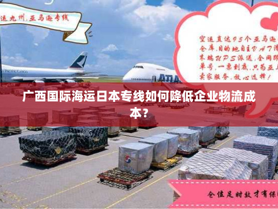 广西国际海运日本专线如何降低企业物流成本? 广西国际海运日本专线如何降低企业物流成本?