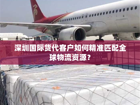深圳国际货代客户如何精准匹配全球物流资源？
