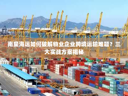 南星海运如何破解物业企业跨境运输难题？三大实战方案揭秘