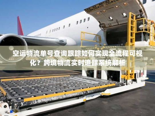 空运物流单号查询跟踪如何实现全流程可视化?跨境物流实时追踪系统解析 空运物流单号查询跟踪如何实现全流程可视化?跨境物流实时追踪系统解析