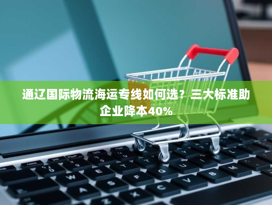 通辽国际物流海运专线如何选？三大标准助企业降本40%