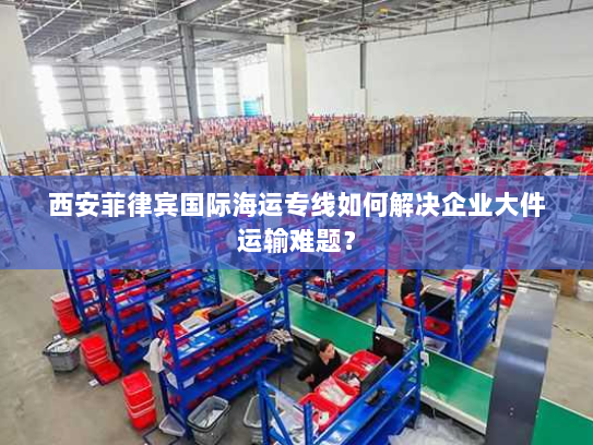 西安菲律宾国际海运专线如何解决企业大件运输难题? 西安菲律宾国际海运专线如何解决企业大件运输难题?