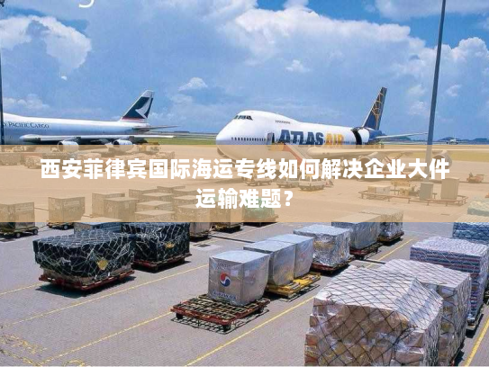 西安菲律宾国际海运专线如何解决企业大件运输难题? 西安菲律宾国际海运专线如何解决企业大件运输难题?