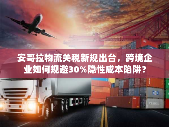 安哥拉物流关税新规出台，跨境企业如何规避30%隐性成本陷阱？