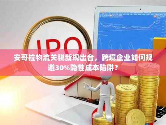 安哥拉物流关税新规出台,跨境企业如何规避30%隐性成本陷阱? 安哥拉物流关税新规出台,跨境企业如何规避30%隐性成本陷阱?