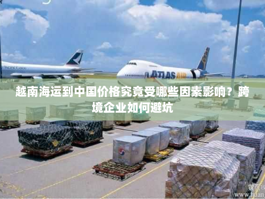 越南海运到中国价格究竟受哪些因素影响？跨境企业如何避坑