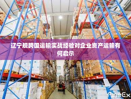 辽宁舰跨国运输实战经验对企业资产运输有何启示