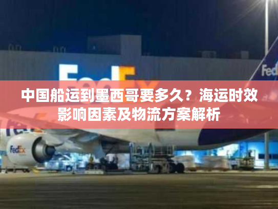 中国船运到墨西哥要多久？海运时效影响因素及物流方案解析