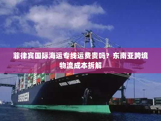 菲律宾国际海运专线运费贵吗？东南亚跨境物流成本拆解