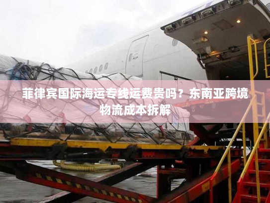 菲律宾国际海运专线运费贵吗？东南亚跨境物流成本拆解